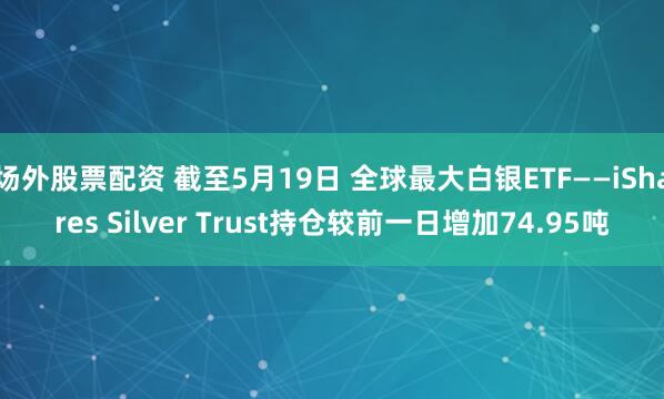 场外股票配资 截至5月19日 全球最大白银ETF——iShares Silver Trust持仓较前一日增加74.95吨