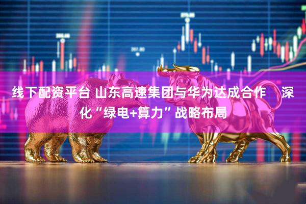 线下配资平台 山东高速集团与华为达成合作    深化“绿电+算力”战略布局