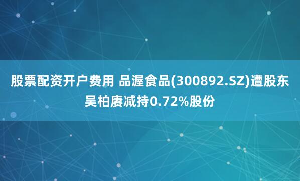 股票配资开户费用 品渥食品(300892.SZ)遭股东吴柏赓减持0.72%股份