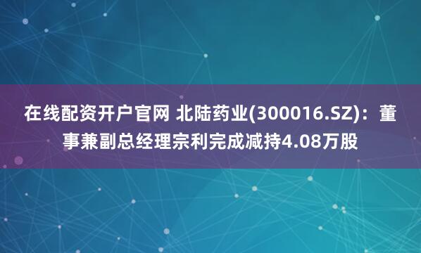 在线配资开户官网 北陆药业(300016.SZ)：董事兼副总经理宗利完成减持4.08万股
