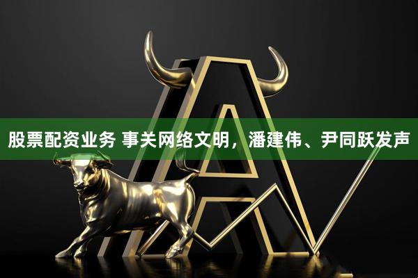 股票配资业务 事关网络文明，潘建伟、尹同跃发声