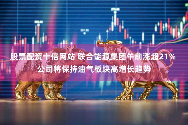 股票配资十倍网站 联合能源集团午前涨超21% 公司将保持油气板块高增长趋势