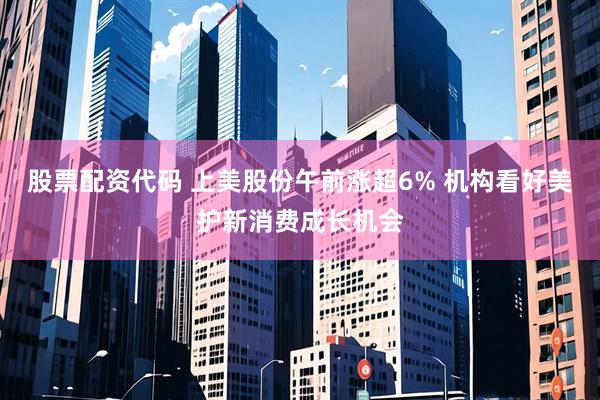 股票配资代码 上美股份午前涨超6% 机构看好美护新消费成长机会