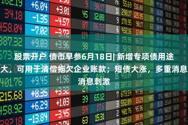 股票开户 债市早参6月18日| 新增专项债用途再扩大，可用于清偿拖欠企业账款；短债大涨，多重消息刺激