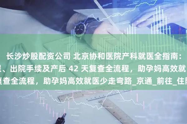 长沙炒股配资公司 北京协和医院产科就医全指南：含入院准备、分娩流程、出院手续及产后 42 天复查全流程，助孕妈高效就医少走弯路_京通_前往_住院