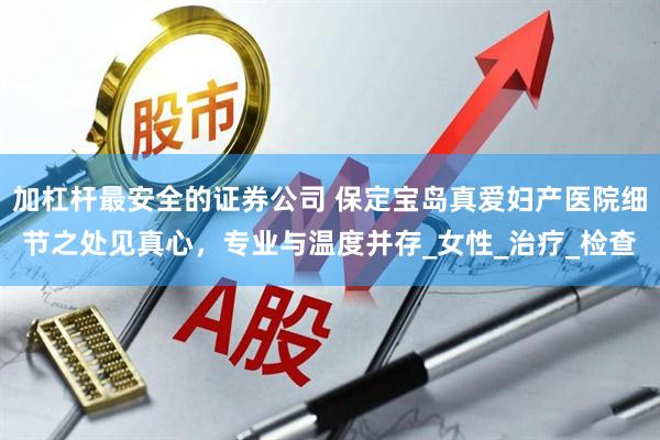 加杠杆最安全的证券公司 保定宝岛真爱妇产医院细节之处见真心,专业与温度并存_女性_治疗_检查