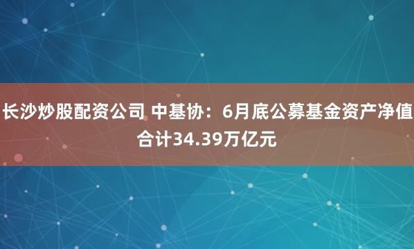 长沙炒股配资公司 中基协：6月底公募基金资产净值合计34.39万亿元