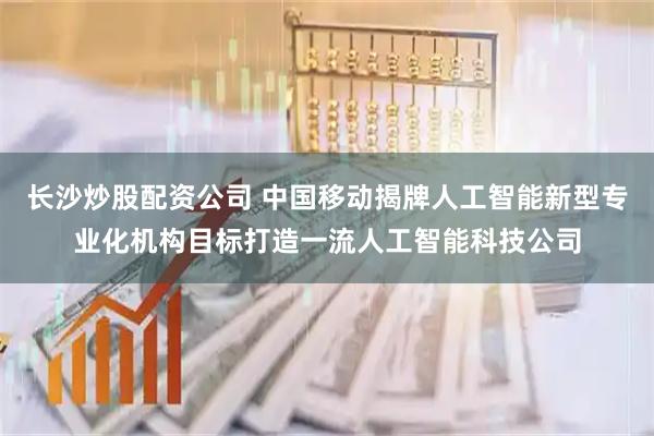 长沙炒股配资公司 中国移动揭牌人工智能新型专业化机构目标打造一流人工智能科技公司