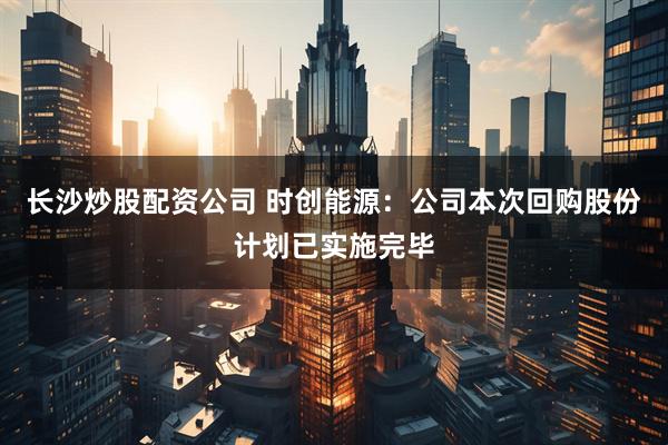 长沙炒股配资公司 时创能源：公司本次回购股份计划已实施完毕