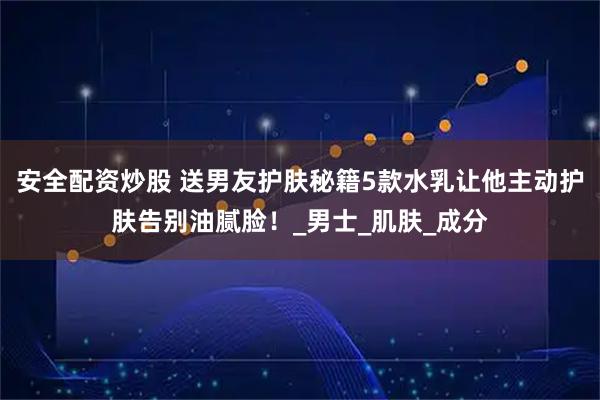 安全配资炒股 送男友护肤秘籍5款水乳让他主动护肤告别油腻脸！_男士_肌肤_成分