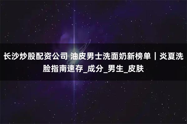 长沙炒股配资公司 油皮男士洗面奶新榜单｜炎夏洗脸指南速存_成分_男生_皮肤
