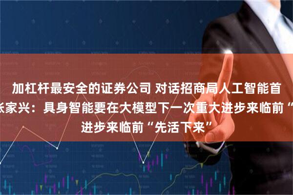 加杠杆最安全的证券公司 对话招商局人工智能首席科学家张家兴：具身智能要在大模型下一次重大进步来临前“先活下来”