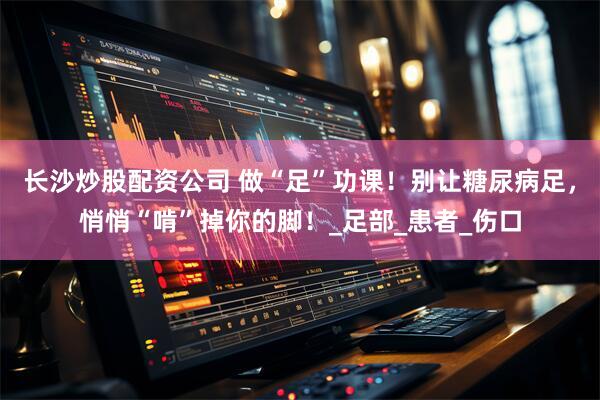 长沙炒股配资公司 做“足”功课！别让糖尿病足，悄悄“啃”掉你的脚！_足部_患者_伤口
