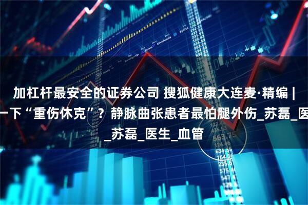 加杠杆最安全的证券公司 搜狐健康大连麦·精编 | 被鸡啄一下“重伤休克”？静脉曲张患者最怕腿外伤_苏磊_医生_血管