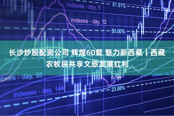 长沙炒股配资公司 辉煌60载 魅力新西藏丨西藏农牧民共享文旅发展红利
