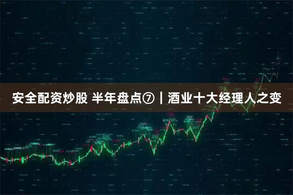 安全配资炒股 半年盘点⑦｜酒业十大经理人之变