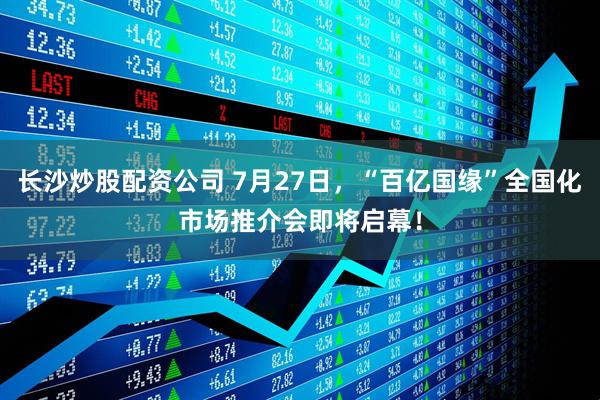 长沙炒股配资公司 7月27日，“百亿国缘”全国化市场推介会即将启幕！