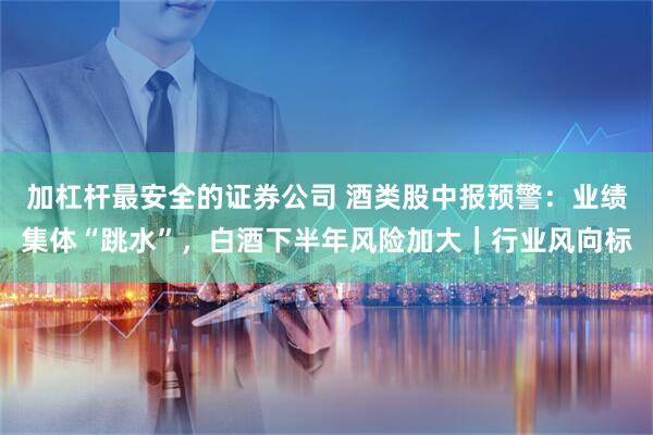 加杠杆最安全的证券公司 酒类股中报预警：业绩集体“跳水”，白酒下半年风险加大｜行业风向标