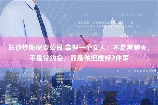 长沙炒股配资公司 拿捏一个女人：不是常聊天，不是常约会，而是做把握好2件事