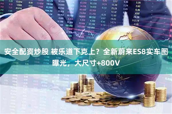 安全配资炒股 被乐道下克上？全新蔚来ES8实车图曝光，大尺寸+800V