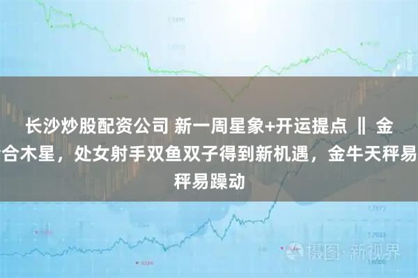 长沙炒股配资公司 新一周星象+开运提点 ‖ 金星会合木星，处女射手双鱼双子得到新机遇，金牛天秤易躁动