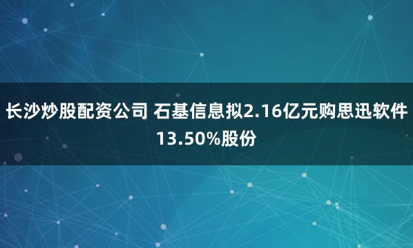 长沙炒股配资公司 石基信息拟2.16亿元购思迅软件13.50%股份
