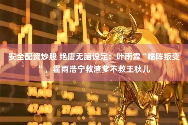 安全配资炒股 绝唐无脑设定：叶雨霖“临阵叛变”，霍雨浩宁救渣爹不救王秋儿