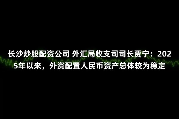 长沙炒股配资公司 外汇局收支司司长贾宁：2025年以来，外资配置人民币资产总体较为稳定