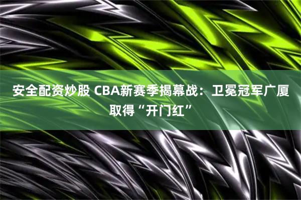 安全配资炒股 CBA新赛季揭幕战：卫冕冠军广厦取得“开门红”