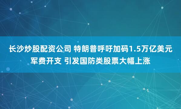 长沙炒股配资公司 特朗普呼吁加码1.5万亿美元军费开支 引发国防类股票大幅上涨