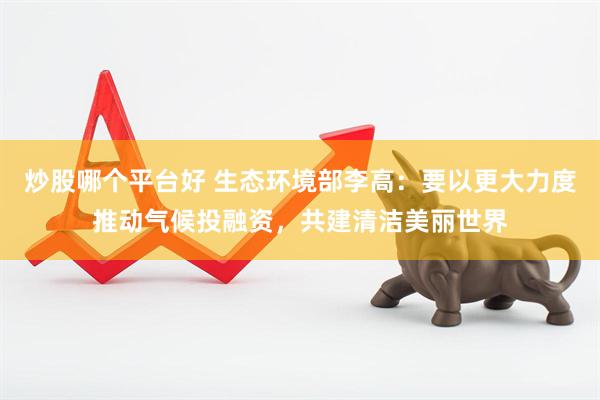 炒股哪个平台好 生态环境部李高：要以更大力度推动气候投融资，共建清洁美丽世界