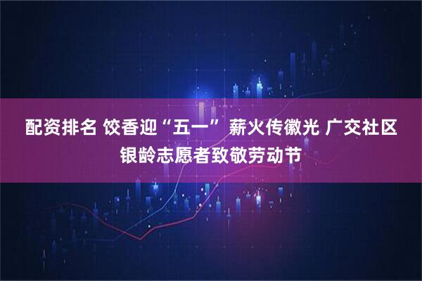 配资排名 饺香迎“五一” 薪火传徽光 广交社区银龄志愿者致敬劳动节
