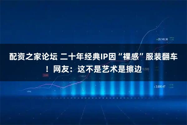 配资之家论坛 二十年经典IP因“裸感”服装翻车！网友：这不是艺术是擦边