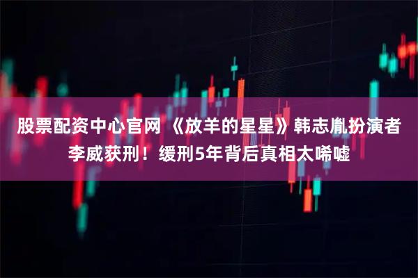 股票配资中心官网 《放羊的星星》韩志胤扮演者李威获刑！缓刑5年背后真相太唏嘘