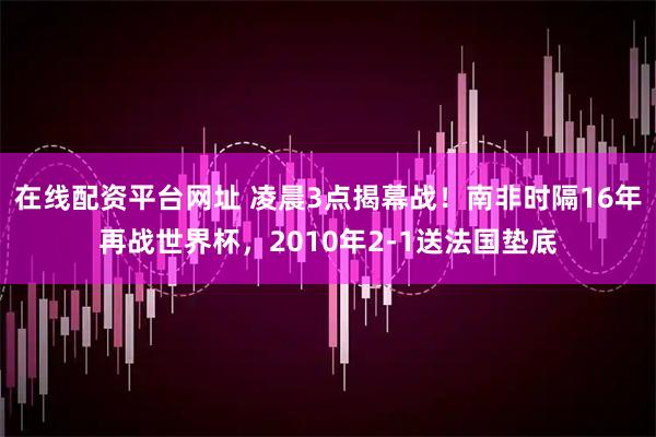在线配资平台网址 凌晨3点揭幕战！南非时隔16年再战世界杯，2010年2-1送法国垫底