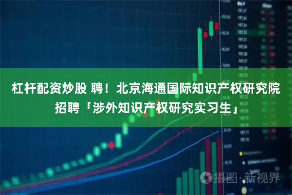 杠杆配资炒股 聘！北京海通国际知识产权研究院招聘「涉外知识产权研究实习生」