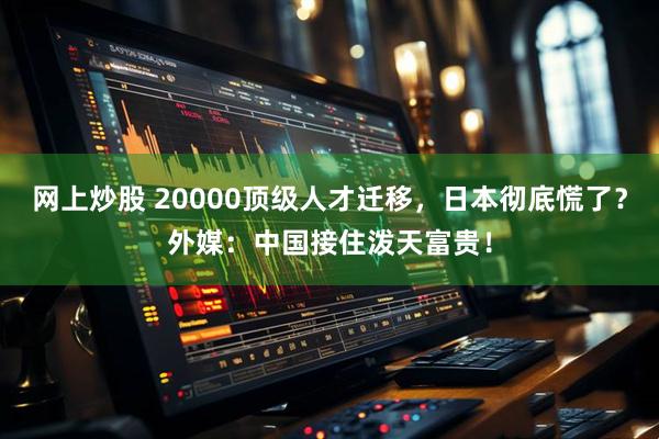 网上炒股 20000顶级人才迁移，日本彻底慌了？外媒：中国接住泼天富贵！