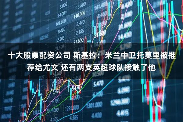 十大股票配资公司 斯基拉：米兰中卫托莫里被推荐给尤文 还有两支英超球队接触了他