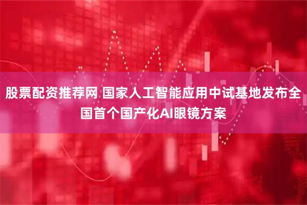 股票配资推荐网 国家人工智能应用中试基地发布全国首个国产化AI眼镜方案