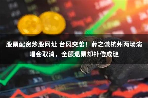股票配资炒股网址 台风突袭！薛之谦杭州两场演唱会取消，全额退票却补偿成谜