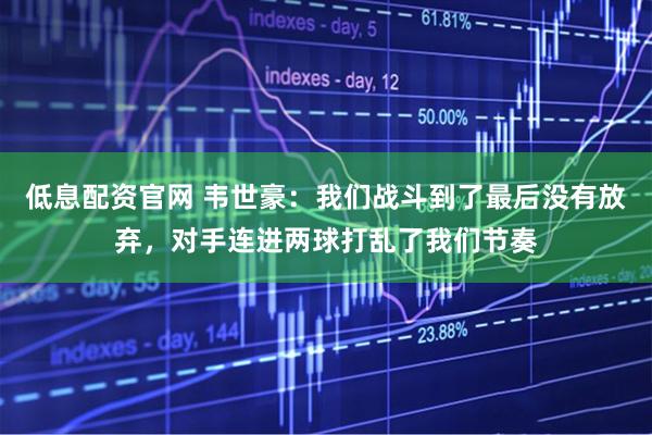 低息配资官网 韦世豪：我们战斗到了最后没有放弃，对手连进两球打乱了我们节奏