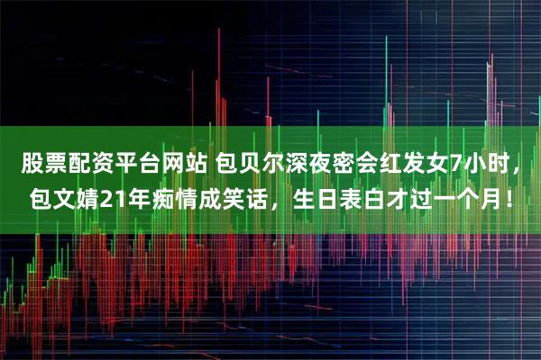 股票配资平台网站 包贝尔深夜密会红发女7小时，包文婧21年痴情成笑话，生日表白才过一个月！