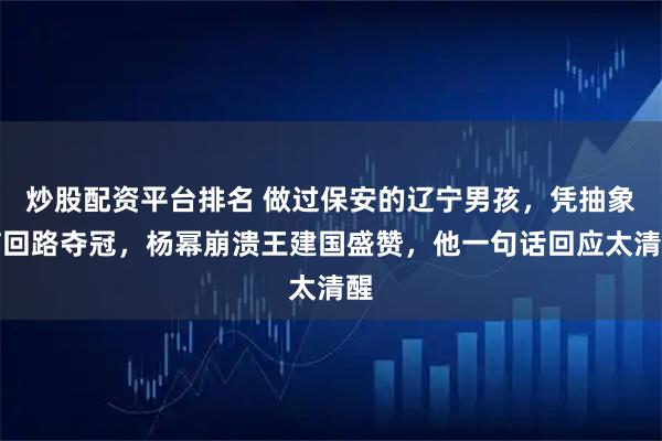 炒股配资平台排名 做过保安的辽宁男孩，凭抽象脑回路夺冠，杨幂崩溃王建国盛赞，他一句话回应太清醒