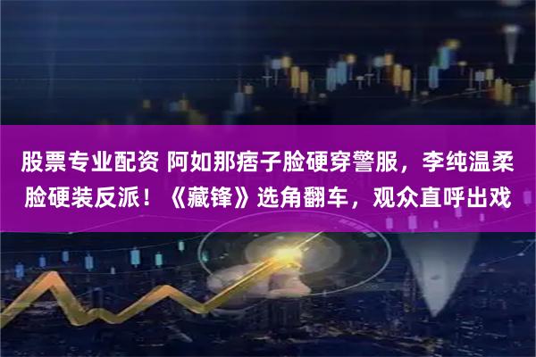 股票专业配资 阿如那痞子脸硬穿警服，李纯温柔脸硬装反派！《藏锋》选角翻车，观众直呼出戏