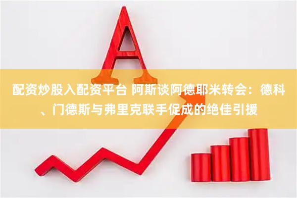 配资炒股入配资平台 阿斯谈阿德耶米转会：德科、门德斯与弗里克联手促成的绝佳引援