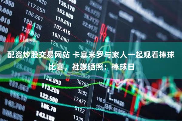 配资炒股交易网站 卡塞米罗与家人一起观看棒球比赛，社媒晒照：棒球日