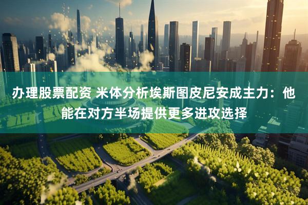 办理股票配资 米体分析埃斯图皮尼安成主力：他能在对方半场提供更多进攻选择