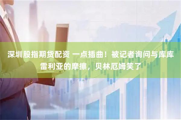 深圳股指期货配资 一点插曲！被记者询问与库库雷利亚的摩擦，贝林厄姆笑了